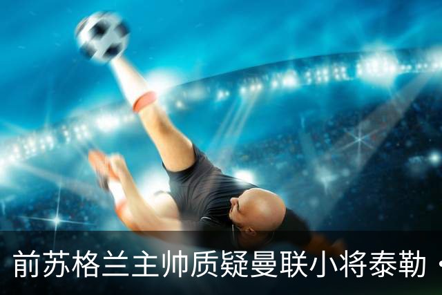 前苏格兰主帅质疑曼联小将泰勒·弗莱彻入选名单：很奇怪的决定